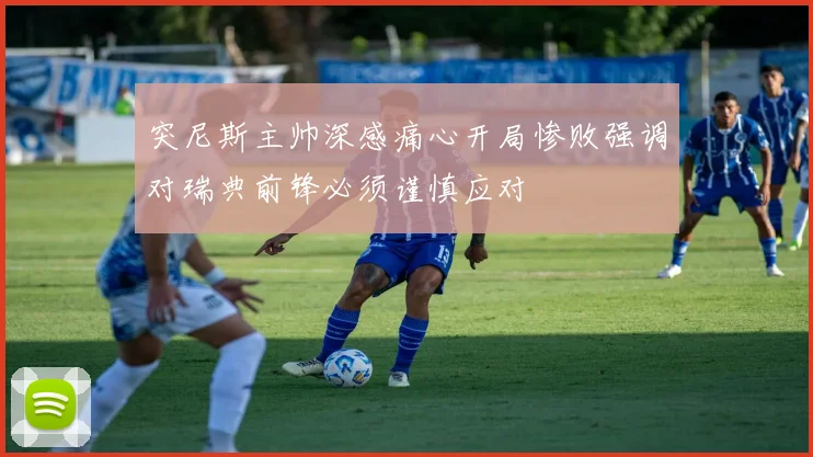 突尼斯主帅深感痛心开局惨败强调对瑞典前锋必须谨慎应对