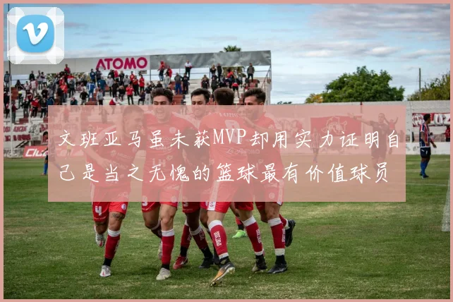 文班亚马虽未获MVP却用实力证明自己是当之无愧的篮球最有价值球员