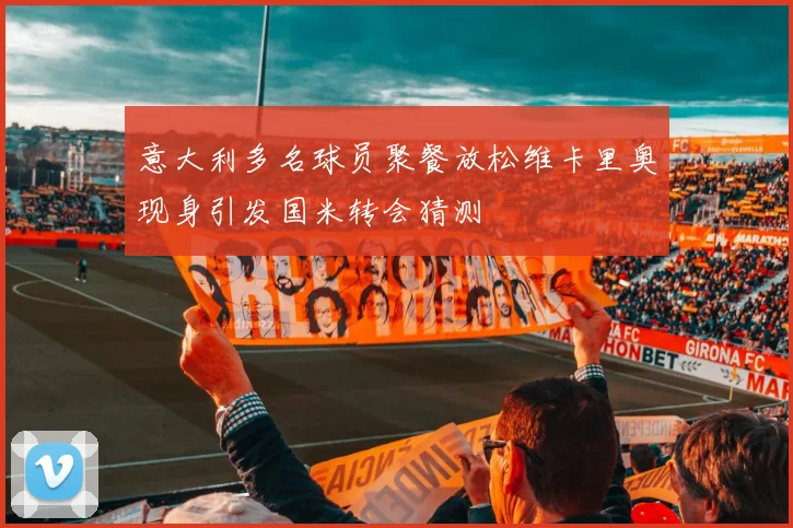意大利多名球员聚餐放松维卡里奥现身引发国米转会猜测