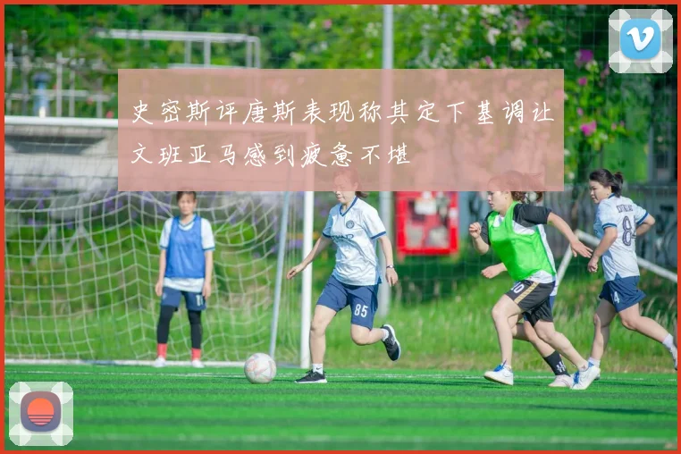 史密斯评唐斯表现称其定下基调让文班亚马感到疲惫不堪