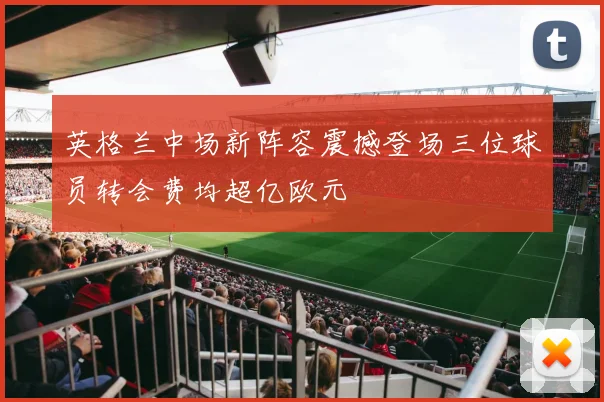 英格兰中场新阵容震撼登场三位球员转会费均超亿欧元