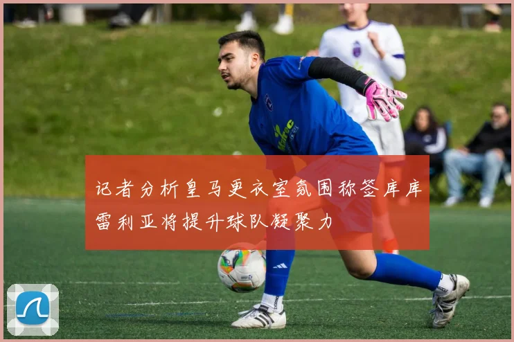 记者分析皇马更衣室氛围称签库库雷利亚将提升球队凝聚力