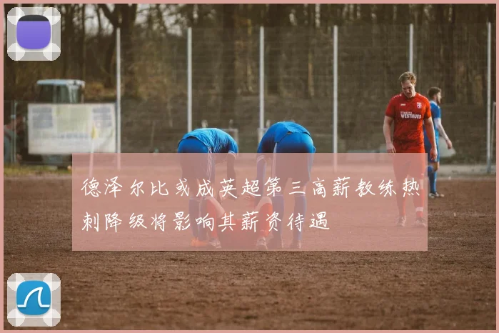 德泽尔比或成英超第三高薪教练热刺降级将影响其薪资待遇