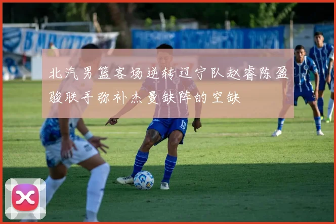 北汽男篮客场逆转辽宁队赵睿陈盈骏联手弥补杰曼缺阵的空缺