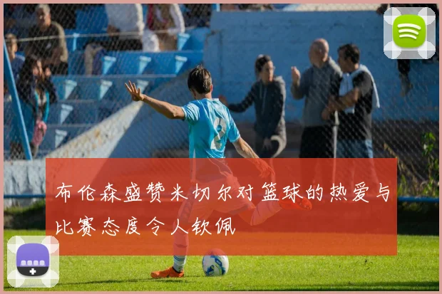 布伦森盛赞米切尔对篮球的热爱与比赛态度令人钦佩