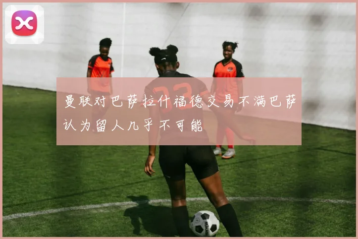 曼联对巴萨拉什福德交易不满巴萨认为留人几乎不可能