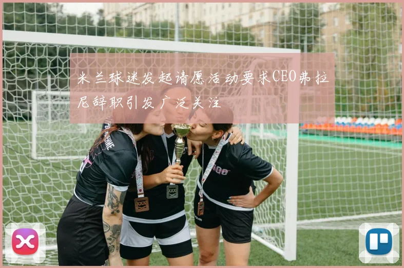 米兰球迷发起请愿活动要求CEO弗拉尼辞职引发广泛关注