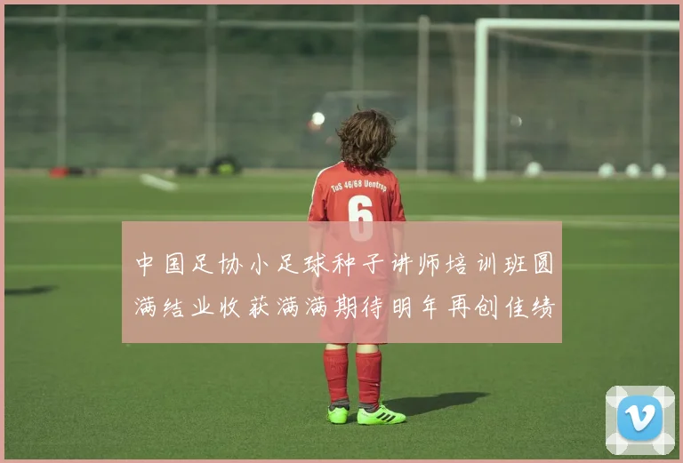 中国足协小足球种子讲师培训班圆满结业收获满满期待明年再创佳绩