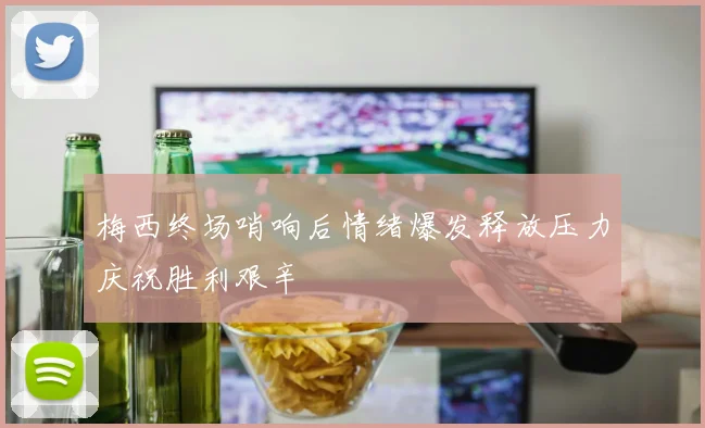 梅西终场哨响后情绪爆发释放压力庆祝胜利艰辛