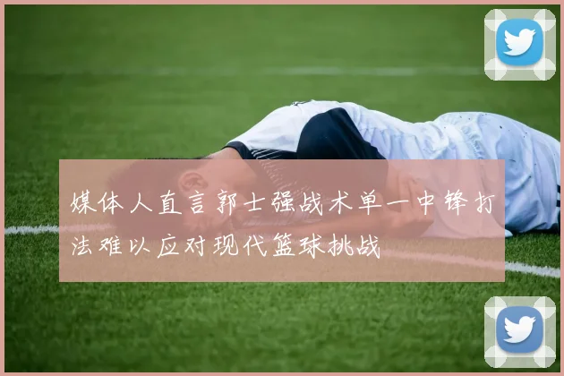 媒体人直言郭士强战术单一中锋打法难以应对现代篮球挑战