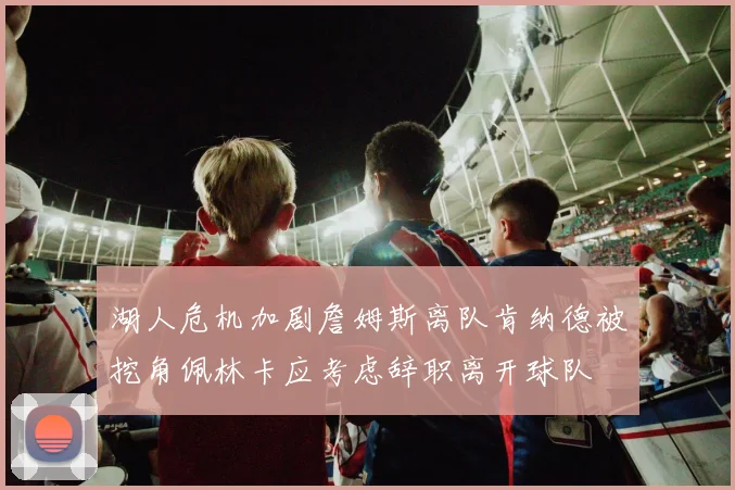 湖人危机加剧詹姆斯离队肯纳德被挖角佩林卡应考虑辞职离开球队