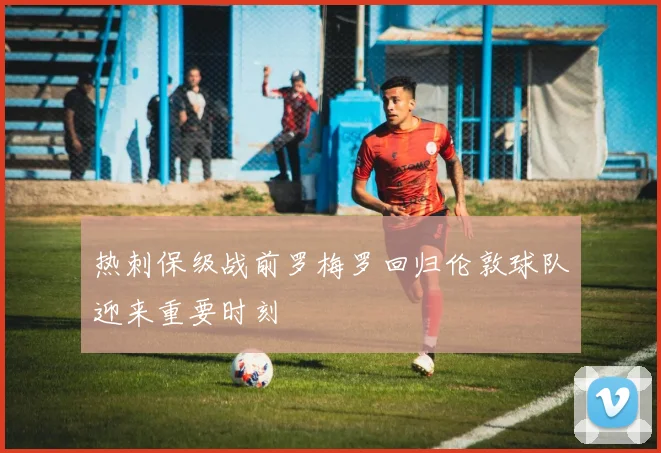 热刺保级战前罗梅罗回归伦敦球队迎来重要时刻