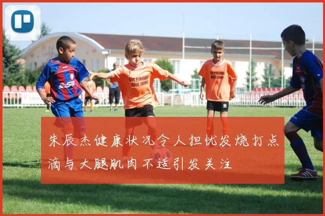 朱辰杰健康状况令人担忧发烧打点滴与大腿肌肉不适引发关注