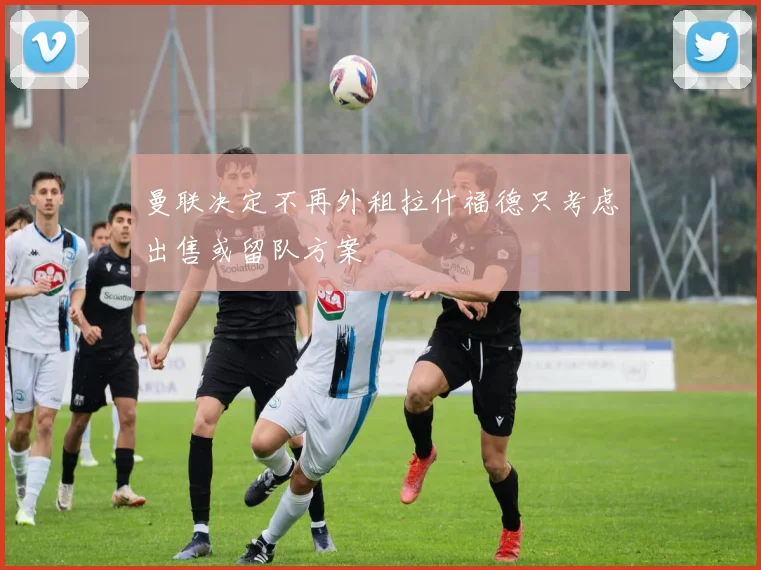 曼联决定不再外租拉什福德只考虑出售或留队方案