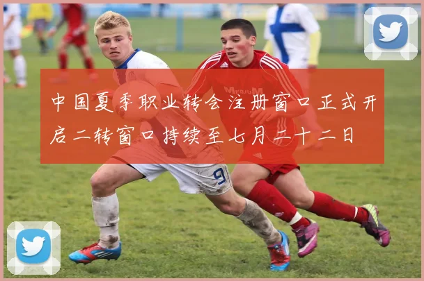 中国夏季职业转会注册窗口正式开启二转窗口持续至七月二十二日