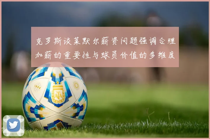 克罗斯谈莱默尔薪资问题强调合理加薪的重要性与球员价值的多维度分析