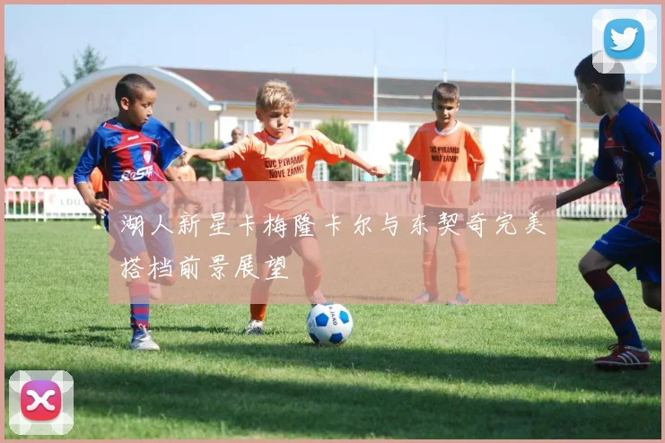 湖人新星卡梅隆卡尔与东契奇完美搭档前景展望