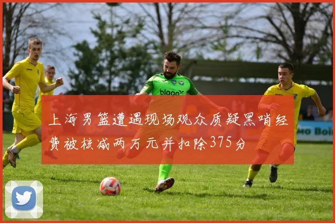 上海男篮遭遇现场观众质疑黑哨经费被核减两万元并扣除375分