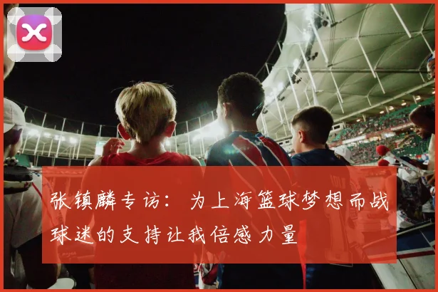 张镇麟专访：为上海篮球梦想而战球迷的支持让我倍感力量