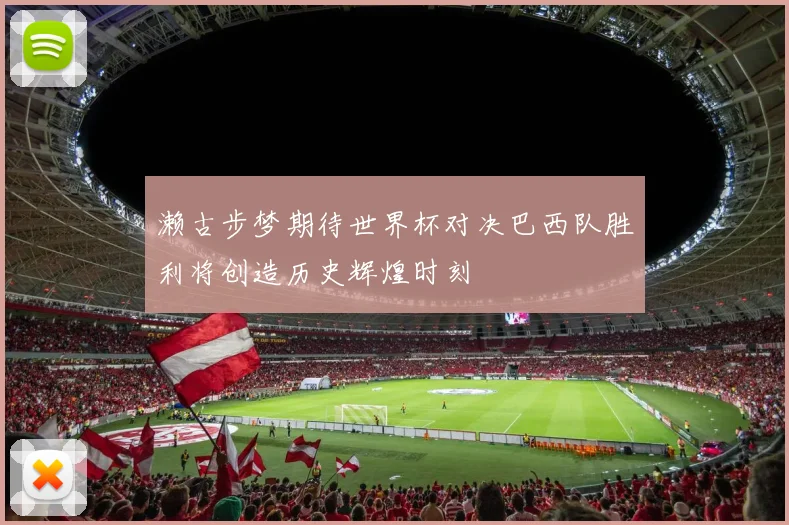 濑古步梦期待世界杯对决巴西队胜利将创造历史辉煌时刻
